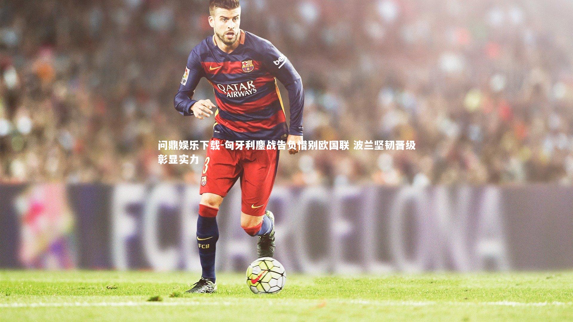 问鼎娱乐下载-匈牙利鏖战告负惜别欧国联 波兰坚韧晋级彰显实力